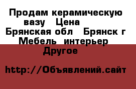 Продам керамическую вазу › Цена ­ 350 - Брянская обл., Брянск г. Мебель, интерьер » Другое   